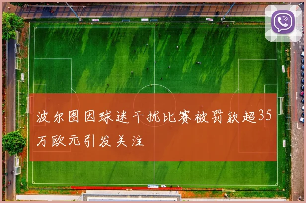 波尔图因球迷干扰比赛被罚款超35万欧元引发关注