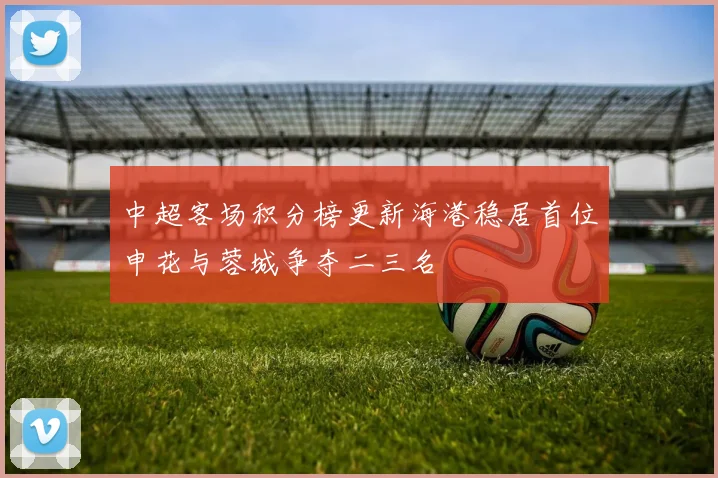 中超客场积分榜更新海港稳居首位申花与蓉城争夺二三名