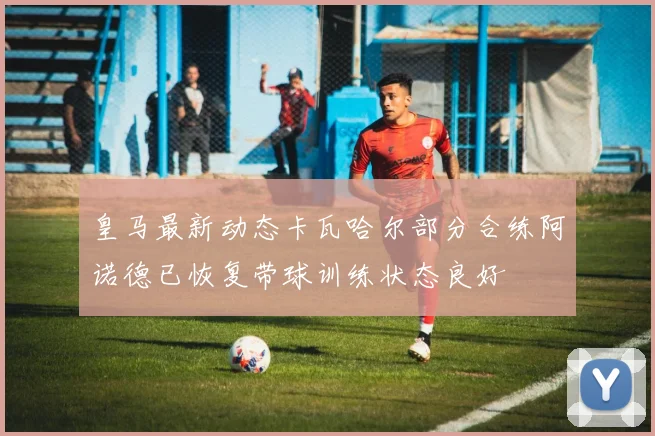 皇马最新动态卡瓦哈尔部分合练阿诺德已恢复带球训练状态良好
