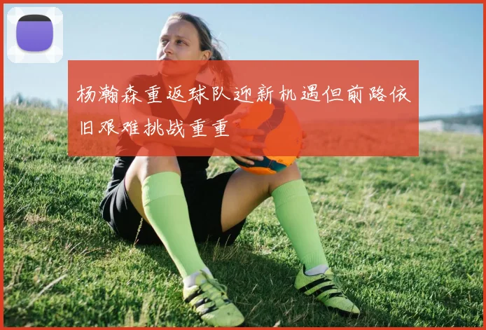 杨瀚森重返球队迎新机遇但前路依旧艰难挑战重重