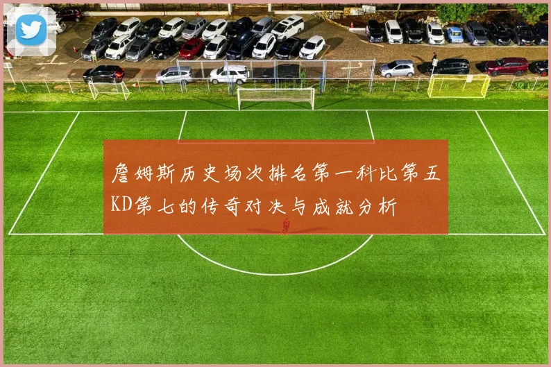 詹姆斯历史场次排名第一科比第五KD第七的传奇对决与成就分析