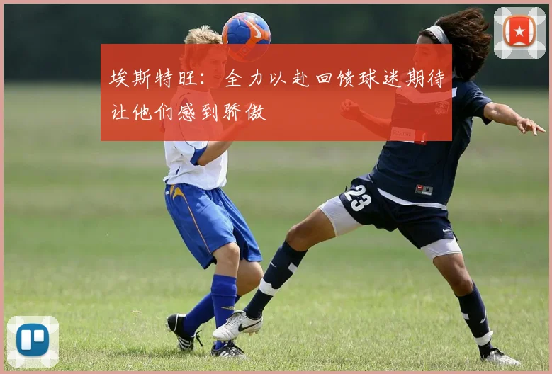 埃斯特旺：全力以赴回馈球迷期待让他们感到骄傲