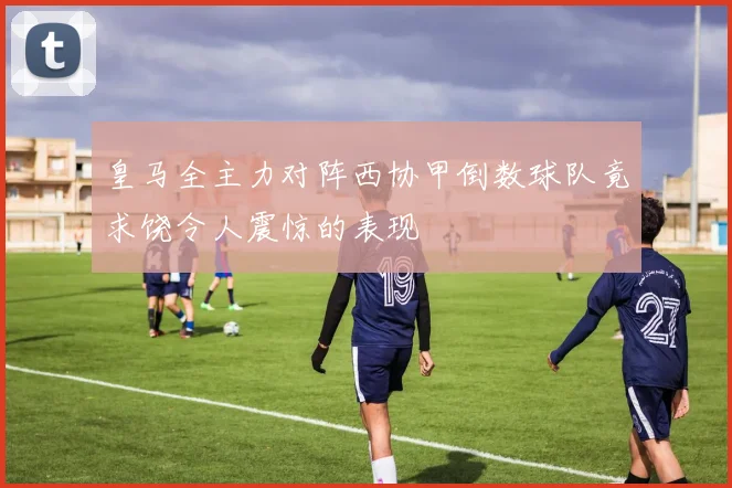 皇马全主力对阵西协甲倒数球队竟求饶令人震惊的表现