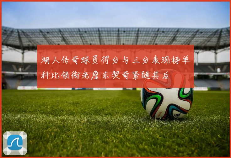 湖人传奇球员得分与三分表现榜单科比领衔老詹东契奇紧随其后