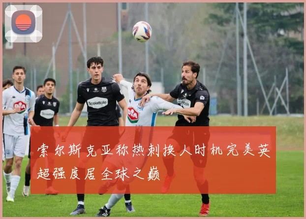 索尔斯克亚称热刺换人时机完美英超强度居全球之巅