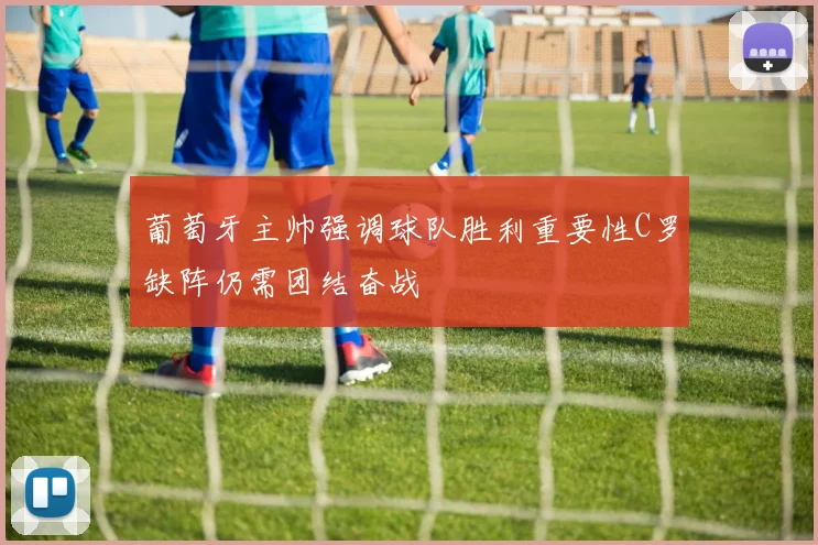 葡萄牙主帅强调球队胜利重要性C罗缺阵仍需团结奋战