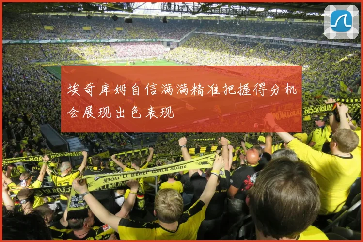 埃奇库姆自信满满精准把握得分机会展现出色表现