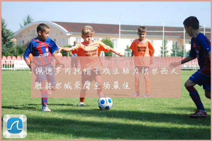 佩德罗内托帽子戏法助力切尔西大胜赫尔城荣膺全场最佳