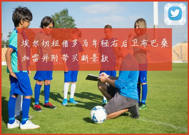 埃尔切租借罗马年轻右后卫布巴桑加雷并附带买断条款