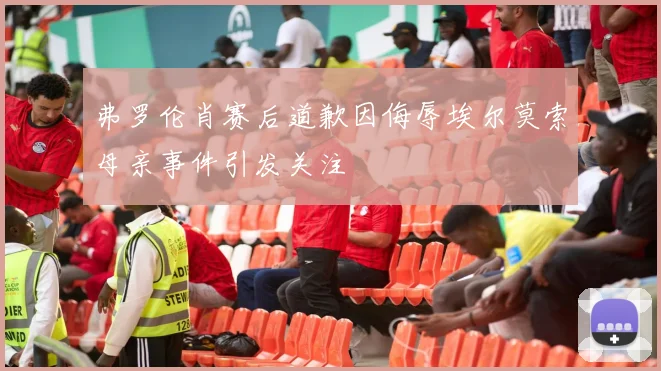 弗罗伦肖赛后道歉因侮辱埃尔莫索母亲事件引发关注