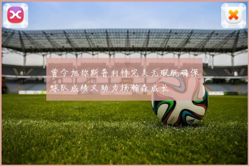曾令旭称斯普利特完美无瑕既确保球队成绩又助力杨瀚森成长
