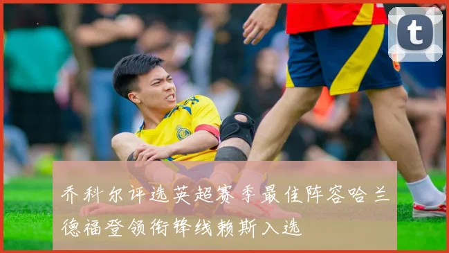 乔科尔评选英超赛季最佳阵容哈兰德福登领衔锋线赖斯入选