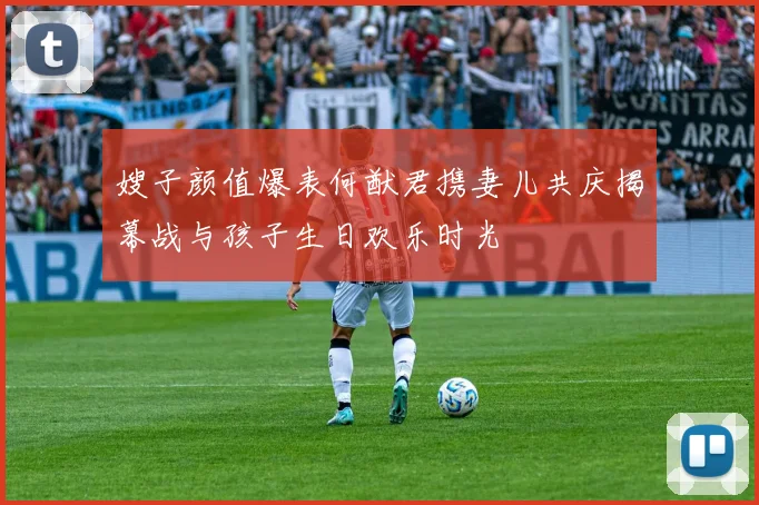 嫂子颜值爆表何猷君携妻儿共庆揭幕战与孩子生日欢乐时光