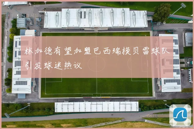 林加德有望加盟巴西瑞模贝雷球队引发球迷热议
