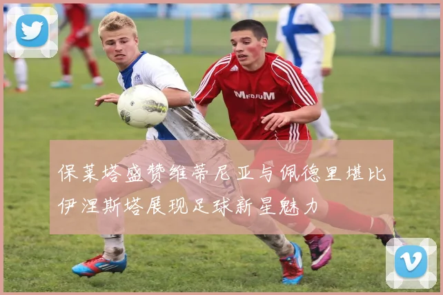 保莱塔盛赞维蒂尼亚与佩德里堪比伊涅斯塔展现足球新星魅力