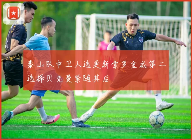 泰山队中卫人选更新索罗金成第二选择贝克曼紧随其后