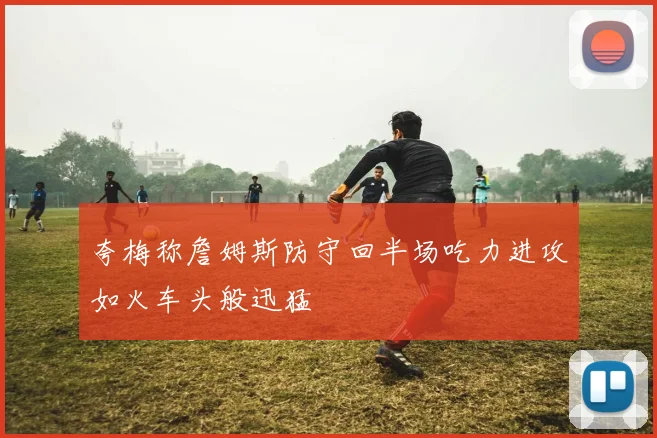 夸梅称詹姆斯防守回半场吃力进攻如火车头般迅猛