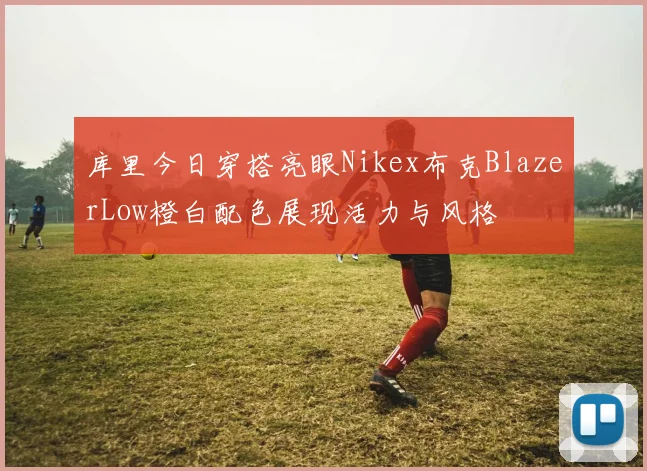 库里今日穿搭亮眼Nikex布克BlazerLow橙白配色展现活力与风格