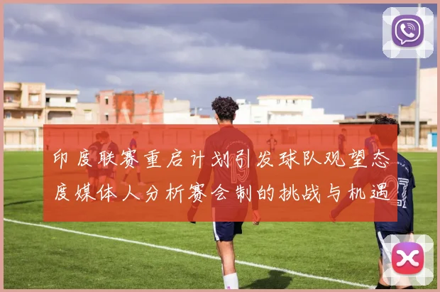 印度联赛重启计划引发球队观望态度媒体人分析赛会制的挑战与机遇