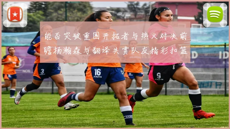能否突破重围开拓者与热火对决前瞻杨瀚森与翻译共赏队友精彩扣篮瞬间