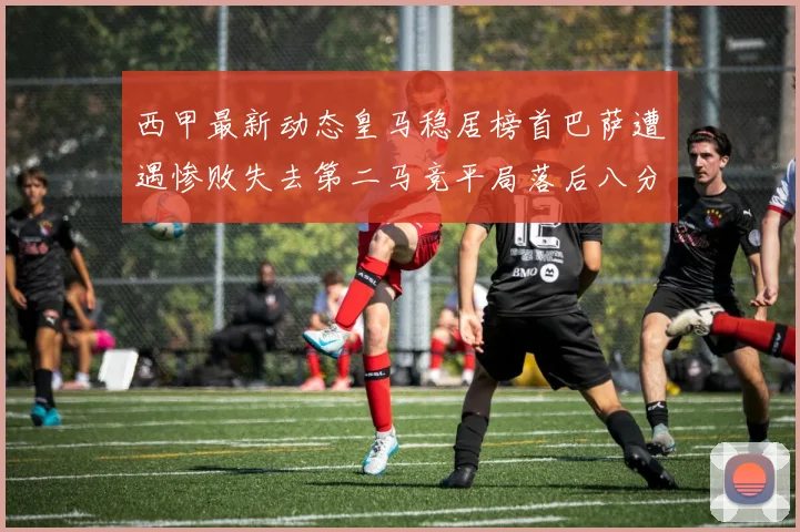 西甲最新动态皇马稳居榜首巴萨遭遇惨败失去第二马竞平局落后八分