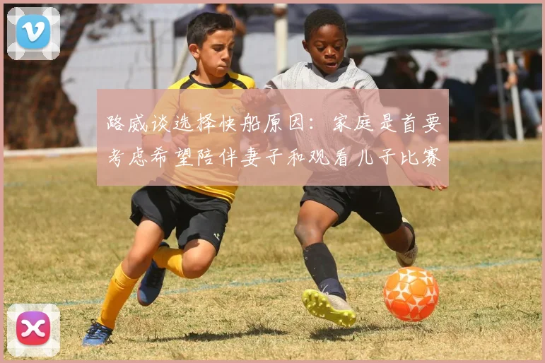 路威谈选择快船原因：家庭是首要考虑希望陪伴妻子和观看儿子比赛