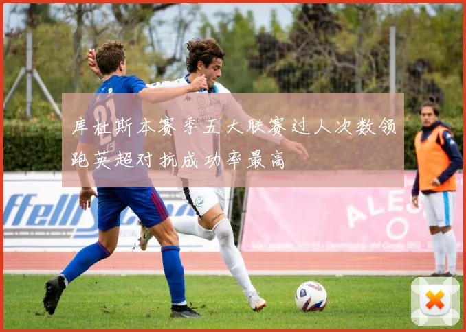 库杜斯本赛季五大联赛过人次数领跑英超对抗成功率最高