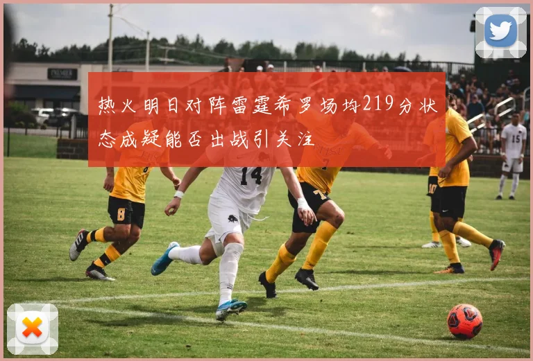 热火明日对阵雷霆希罗场均219分状态成疑能否出战引关注