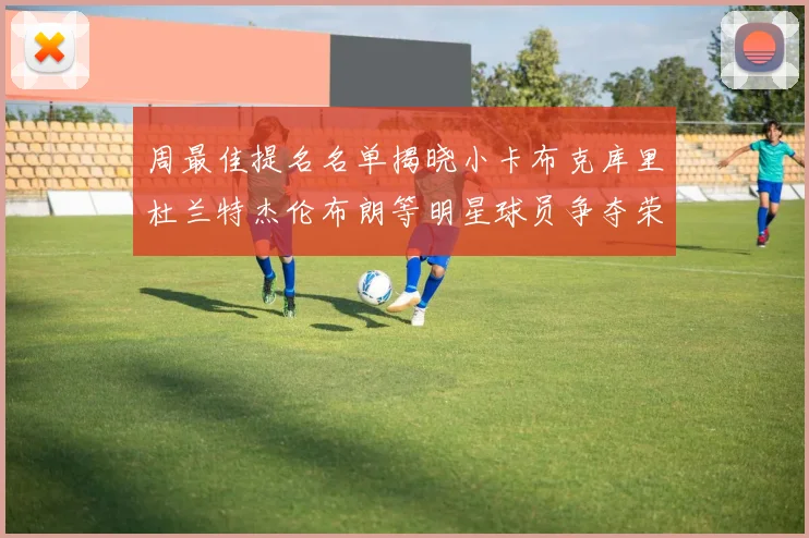 周最佳提名名单揭晓小卡布克库里杜兰特杰伦布朗等明星球员争夺荣誉