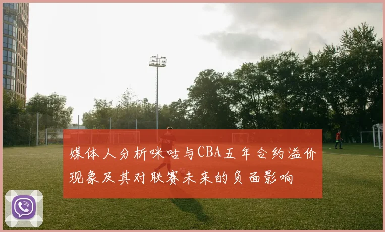 媒体人分析咪咕与CBA五年合约溢价现象及其对联赛未来的负面影响