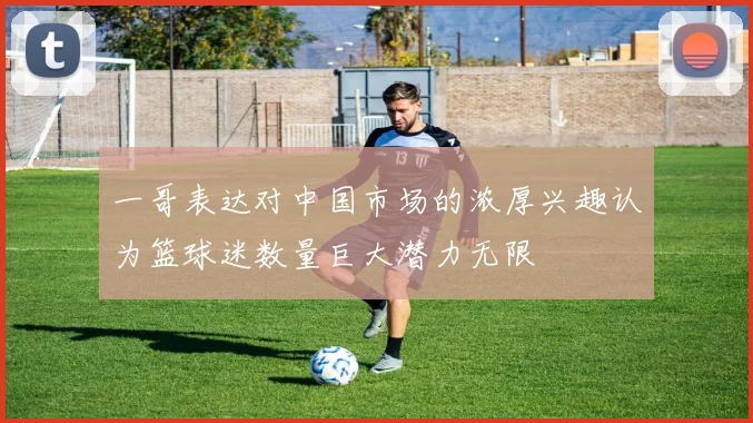 一哥表达对中国市场的浓厚兴趣认为篮球迷数量巨大潜力无限