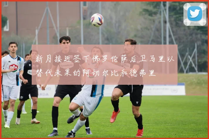 新月接近签下佛罗伦萨后卫马里以替代未果的阿切尔比和德弗里