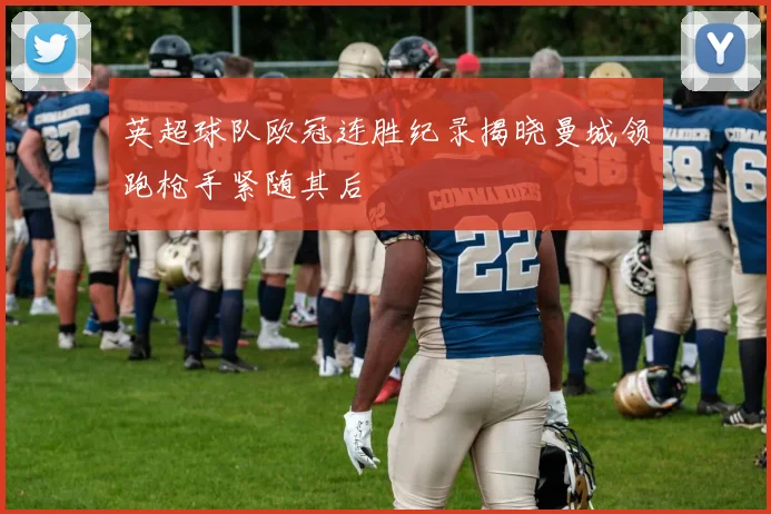 英超球队欧冠连胜纪录揭晓曼城领跑枪手紧随其后