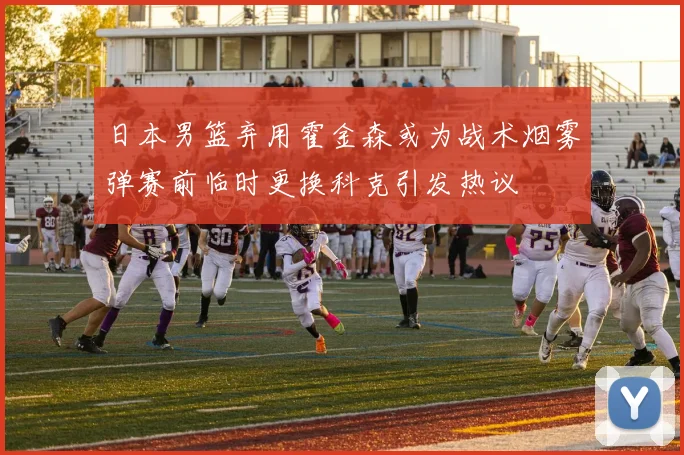 日本男篮弃用霍金森或为战术烟雾弹赛前临时更换科克引发热议