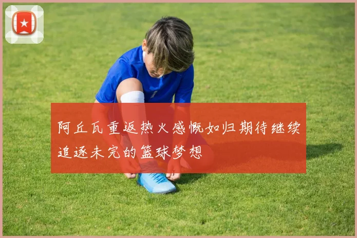 阿丘瓦重返热火感慨如归期待继续追逐未完的篮球梦想