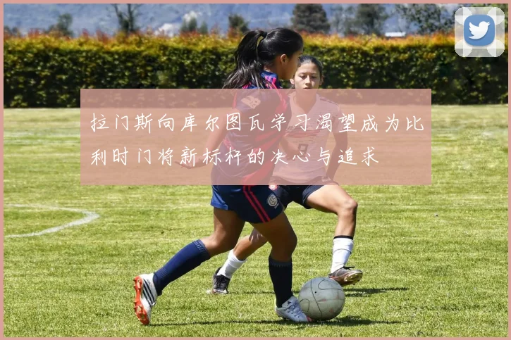 拉门斯向库尔图瓦学习渴望成为比利时门将新标杆的决心与追求