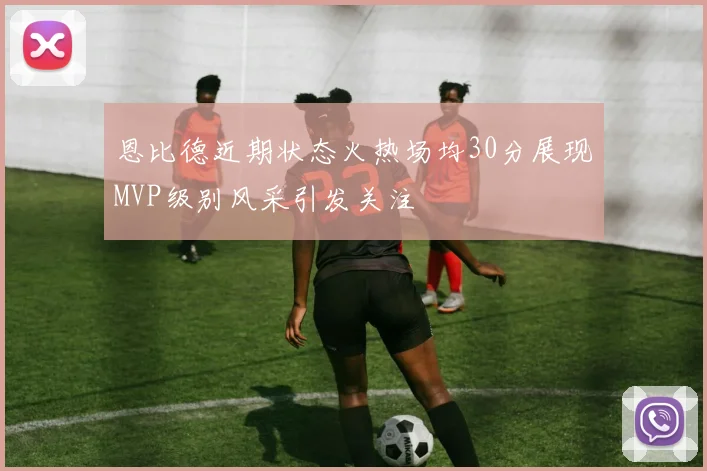 恩比德近期状态火热场均30分展现MVP级别风采引发关注