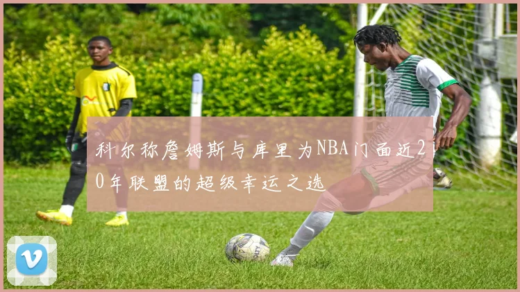 科尔称詹姆斯与库里为NBA门面近20年联盟的超级幸运之选