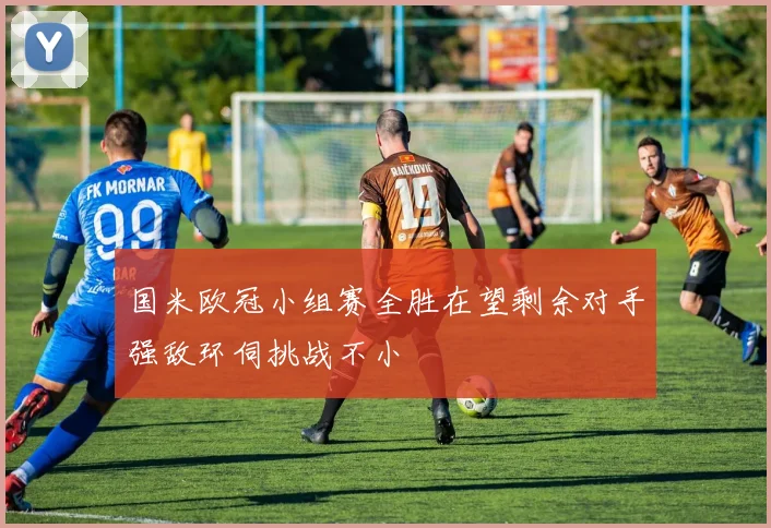国米欧冠小组赛全胜在望剩余对手强敌环伺挑战不小