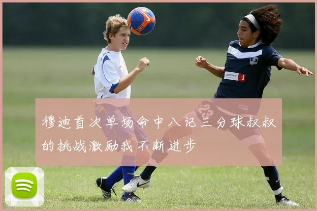 穆迪首次单场命中八记三分球叔叔的挑战激励我不断进步