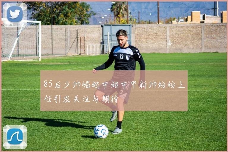 85后少帅崛起中超中甲新帅纷纷上任引发关注与期待
