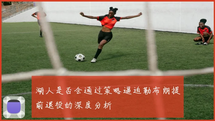 湖人是否会通过策略逼迫勒布朗提前退役的深度分析