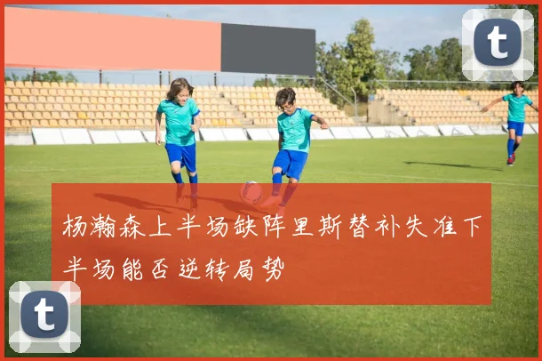 杨瀚森上半场缺阵里斯替补失准下半场能否逆转局势