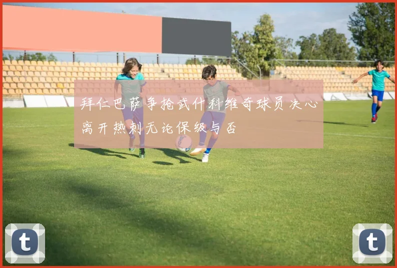 拜仁巴萨争抢武什科维奇球员决心离开热刺无论保级与否
