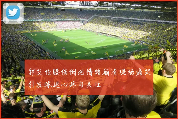 郭艾伦膝伤倒地情绪崩溃现场痛哭引发球迷心疼与关注