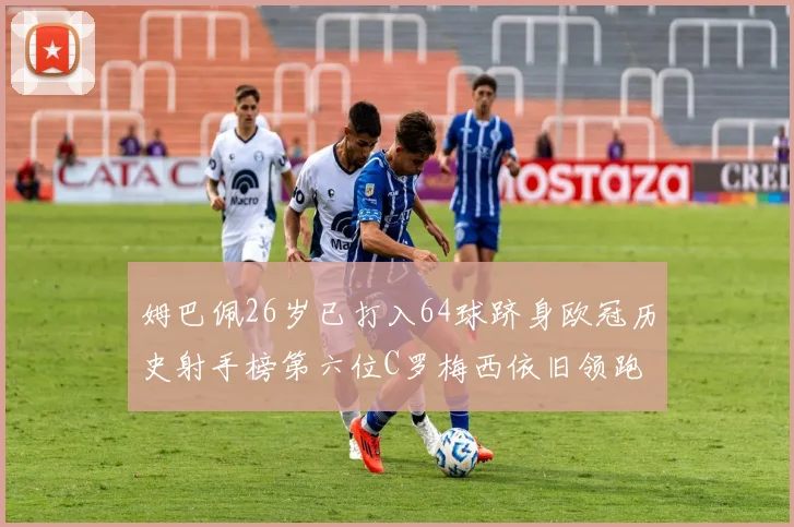 姆巴佩26岁已打入64球跻身欧冠历史射手榜第六位C罗梅西依旧领跑