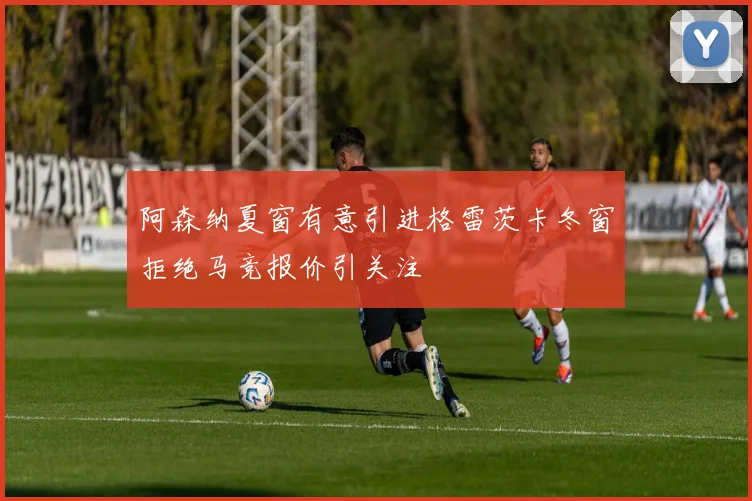 阿森纳夏窗有意引进格雷茨卡冬窗拒绝马竞报价引关注
