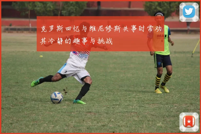 克罗斯回忆与维尼修斯共事时常劝其冷静的趣事与挑战
