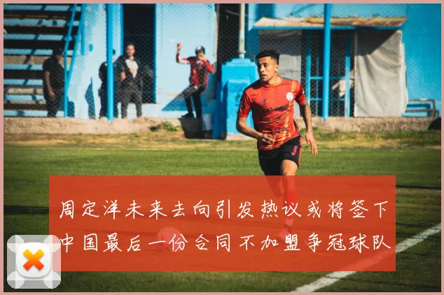 周定洋未来去向引发热议或将签下中国最后一份合同不加盟争冠球队