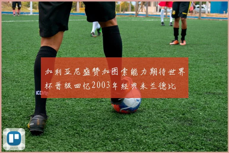 加利亚尼盛赞加图索能力期待世界杯晋级回忆2003年经典米兰德比